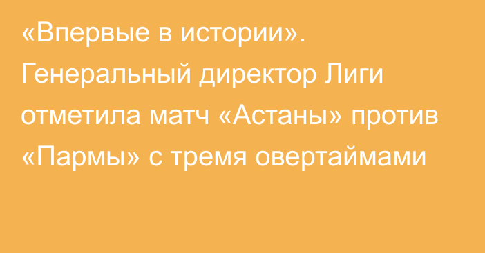 «Впервые в истории». Генеральный директор Лиги отметила матч «Астаны» против «Пармы» с тремя овертаймами