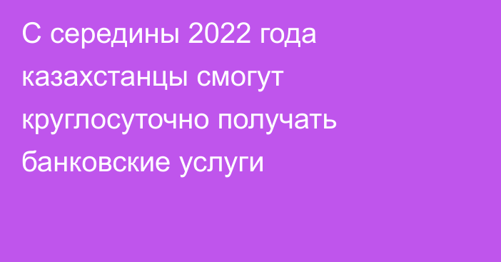 С середины 2022 года казахстанцы смогут круглосуточно получать банковские услуги