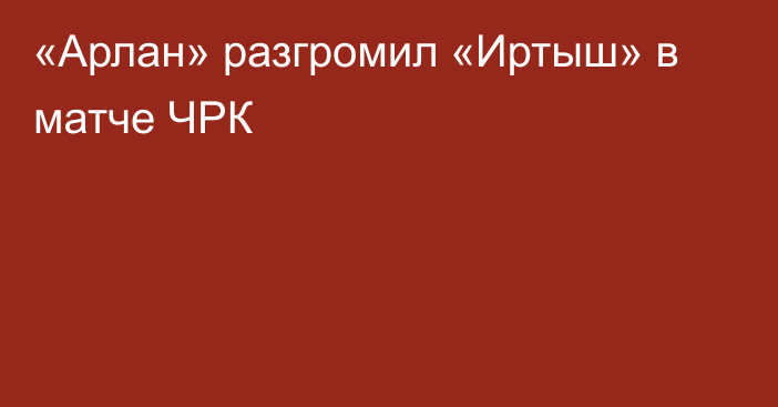 «Арлан» разгромил «Иртыш» в матче ЧРК