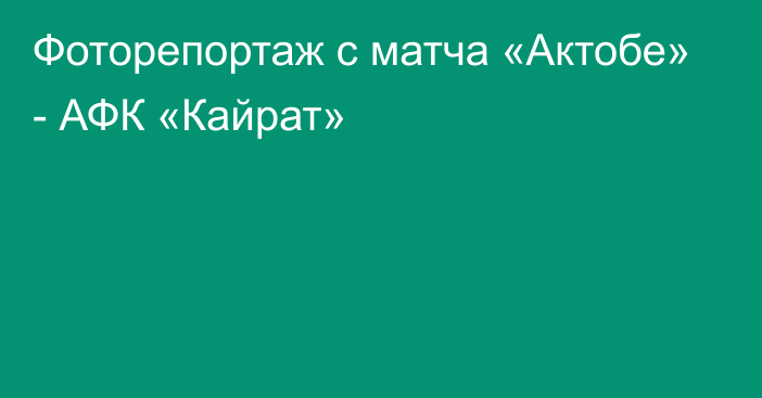 Фоторепортаж с матча «Актобе» - АФК «Кайрат»