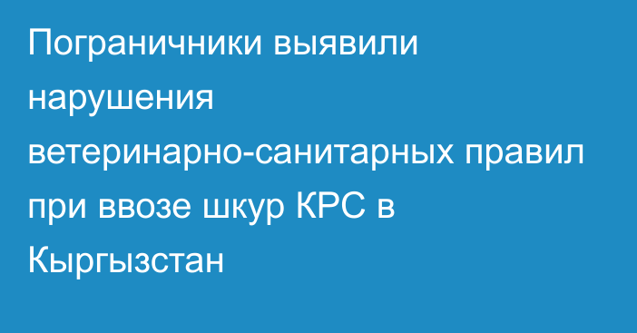 Пограничники выявили нарушения ветеринарно-санитарных правил при ввозе шкур КРС в Кыргызстан