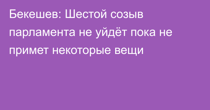 Бекешев: Шестой созыв парламента не уйдёт пока не примет некоторые вещи