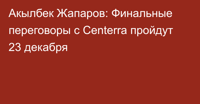 Акылбек Жапаров: Финальные переговоры с Centerra пройдут 23 декабря