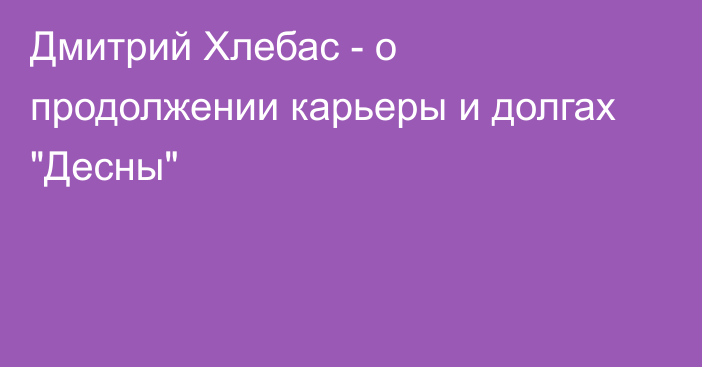 Дмитрий Хлебас - о продолжении карьеры и долгах 