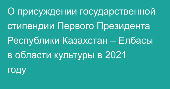 О присуждении государственной стипендии Первого Президента Республики Казахстан – Елбасы в области культуры в 2021 году