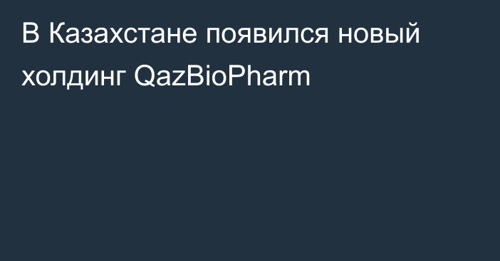 В Казахстане появился новый холдинг QazBioPharm