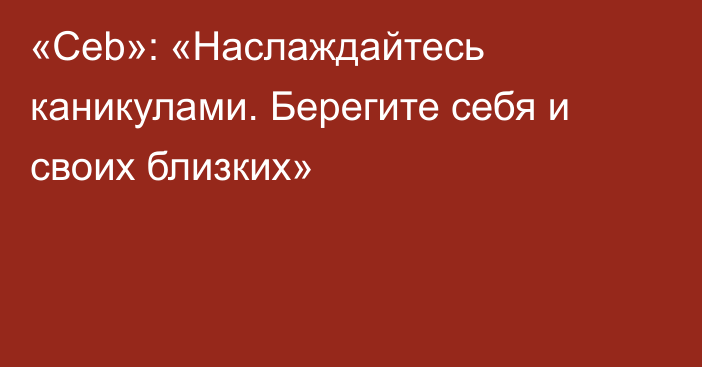 «Ceb»: «Наслаждайтесь каникулами. Берегите себя и своих близких»