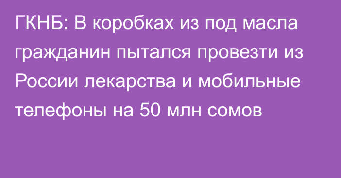 ГКНБ: В коробках из под масла гражданин пытался провезти из России лекарства и мобильные телефоны на 50 млн сомов
