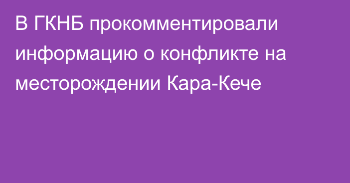 В ГКНБ прокомментировали информацию о конфликте на месторождении Кара-Кече