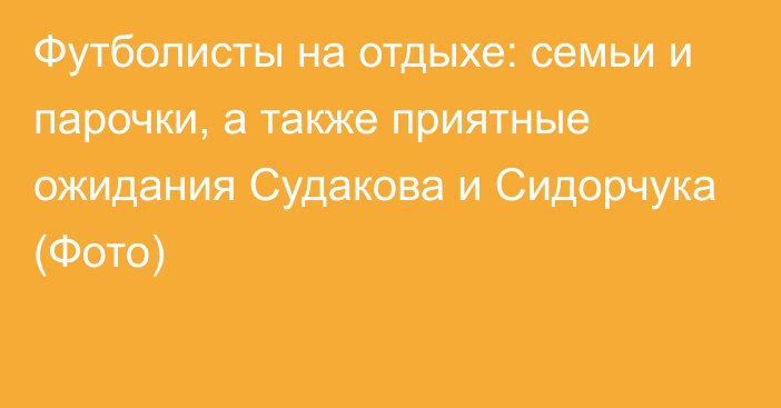 Футболисты на отдыхе: семьи и парочки, а также приятные ожидания Судакова и Сидорчука (Фото)