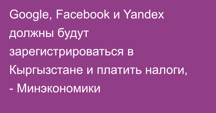 Google, Facebook и Yandex должны будут зарегистрироваться в Кыргызстане и платить налоги, - Минэкономики