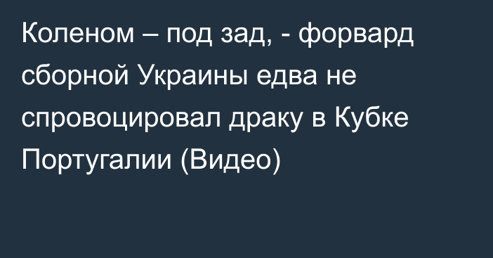 Коленом – под зад, - форвард сборной Украины едва не спровоцировал драку в Кубке Португалии (Видео)