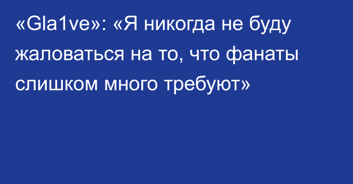 «Gla1ve»: «Я никогда не буду жаловаться на то, что фанаты слишком много требуют»