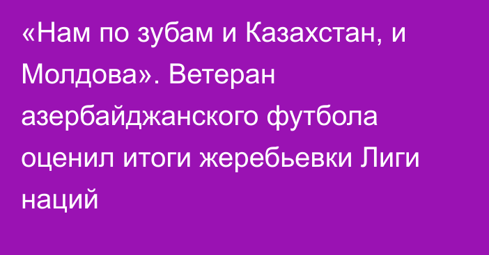 «Нам по зубам и Казахстан, и Молдова». Ветеран азербайджанского футбола оценил итоги жеребьевки Лиги наций