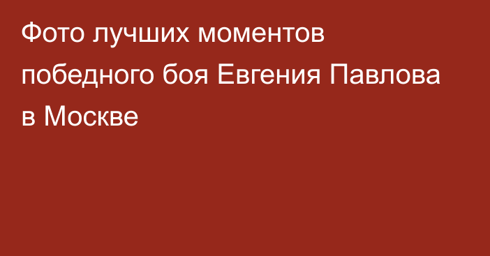 Фото лучших моментов победного боя Евгения Павлова в Москве