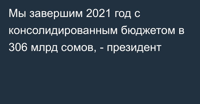 Мы завершим 2021 год с консолидированным бюджетом в 306 млрд сомов, - президент