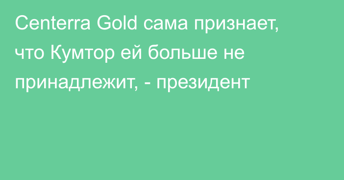 Centerra Gold сама признает, что Кумтор ей больше не принадлежит, - президент