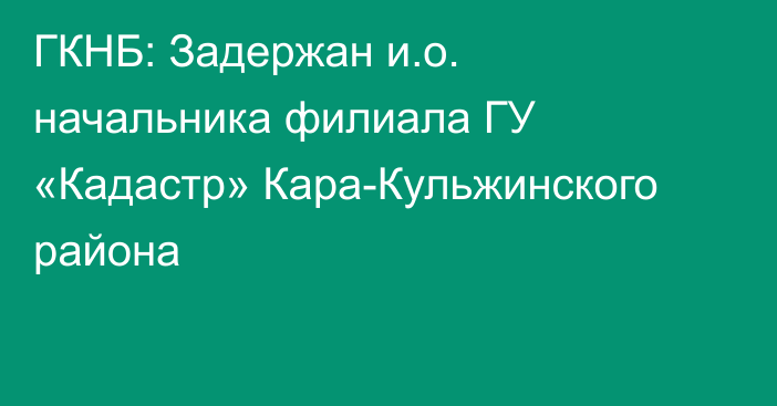 ГКНБ: Задержан и.о. начальника филиала ГУ «Кадастр» Кара-Кульжинского района