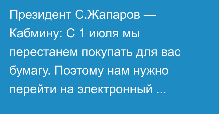 Президент С.Жапаров — Кабмину: С 1 июля мы перестанем покупать для вас бумагу. Поэтому  нам нужно перейти на электронный документооборот