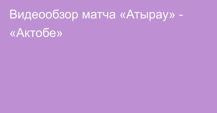 Видеообзор матча «Атырау» - «Актобе»