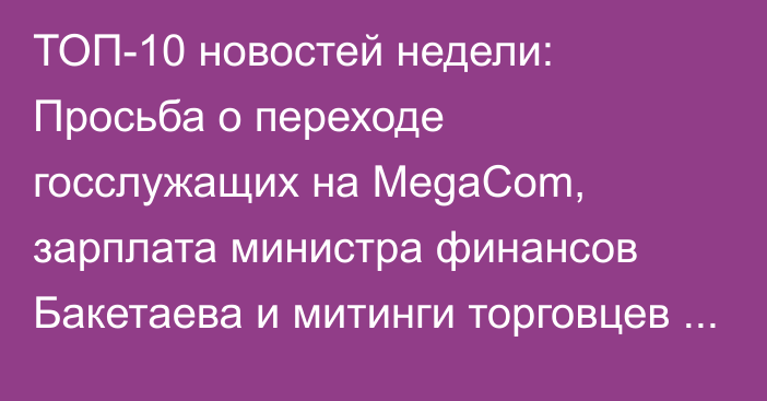 ТОП-10 новостей недели: Просьба о переходе госслужащих на MegaCom, зарплата министра финансов Бакетаева и митинги торговцев против ККМ
