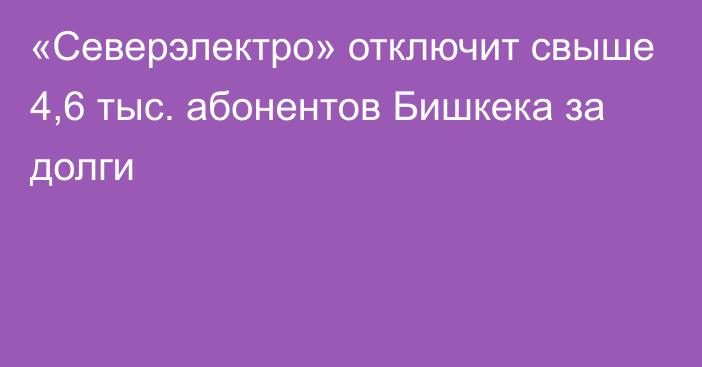 «Северэлектро» отключит свыше 4,6 тыс. абонентов Бишкека за долги