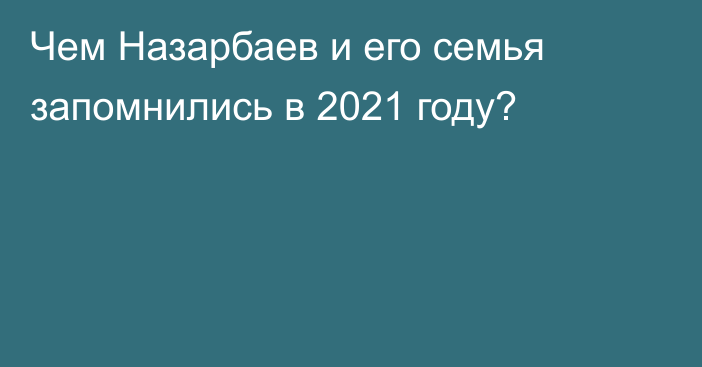 Чем Назарбаев и его семья запомнились в 2021 году?   