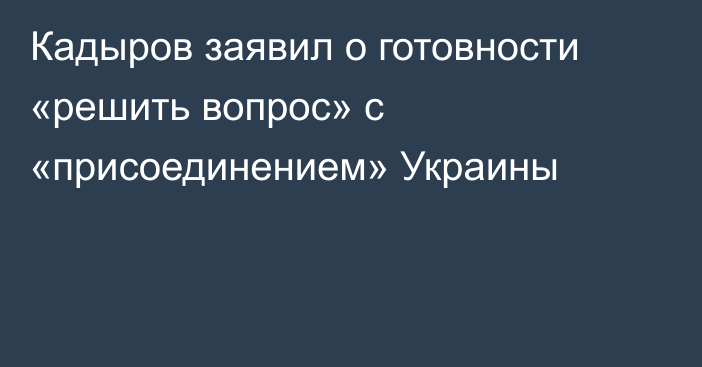 Кадыров заявил о готовности «решить вопрос» с «присоединением» Украины
