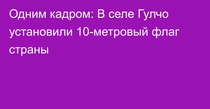 Одним кадром: В селе Гулчо установили 10-метровый флаг страны