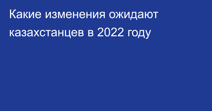 Какие изменения ожидают казахстанцев в 2022 году