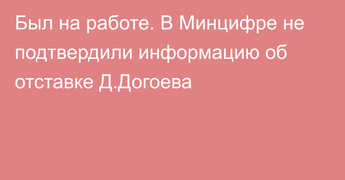 Был на работе. В Минцифре не подтвердили информацию об отставке Д.Догоева