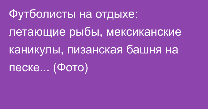 Футболисты на отдыхе: летающие рыбы, мексиканские каникулы, пизанская башня на песке... (Фото)