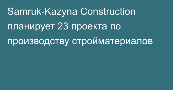 Samruk-Kazyna Construction планирует 23 проекта по производству стройматериалов