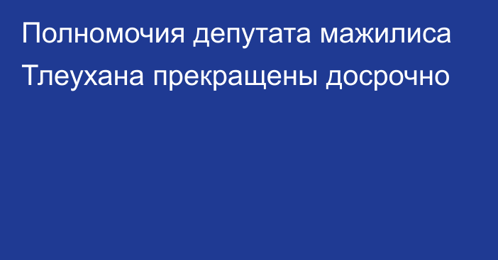 Полномочия депутата мажилиса Тлеухана прекращены досрочно