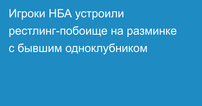 Игроки НБА устроили рестлинг-побоище на разминке с бывшим одноклубником