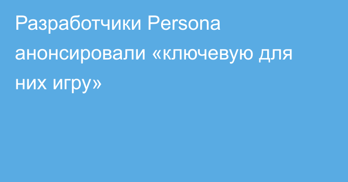 Разработчики Persona анонсировали «ключевую для них игру»