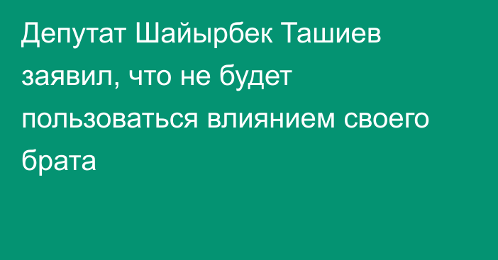 Депутат Шайырбек Ташиев заявил, что не будет пользоваться влиянием своего брата