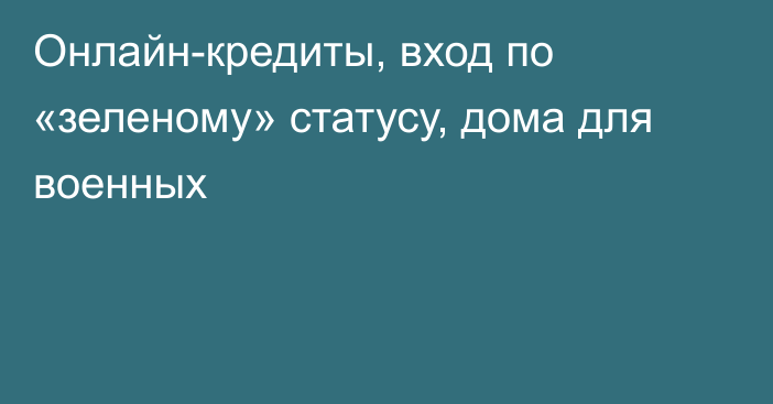 Онлайн-кредиты, вход по «зеленому» статусу, дома для военных