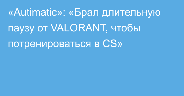 «Autimatic»: «Брал длительную паузу от VALORANT, чтобы потренироваться в CS»