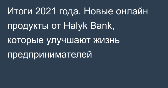 Итоги 2021 года. Новые онлайн продукты от Halyk Bank, которые улучшают жизнь предпринимателей