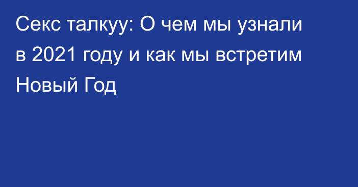 Секс талкуу: О чем мы узнали в 2021 году и как мы встретим Новый Год