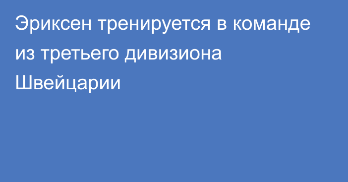 Эриксен тренируется в команде из третьего дивизиона Швейцарии