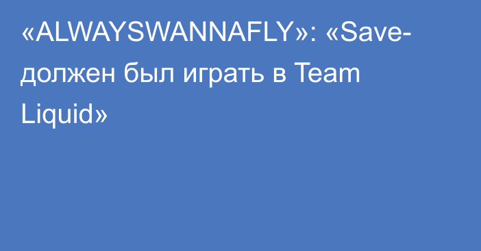 «ALWAYSWANNAFLY»: «Save- должен был играть в Team Liquid»