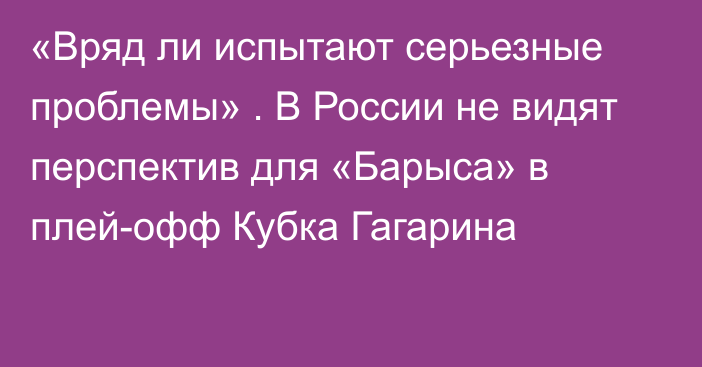 «Вряд ли испытают серьезные проблемы» . В России не видят перспектив для «Барыса» в плей-офф Кубка Гагарина
