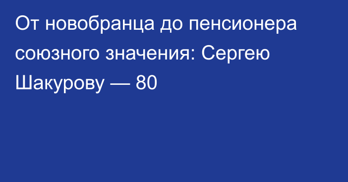 От новобранца до пенсионера союзного значения: Сергею Шакурову — 80