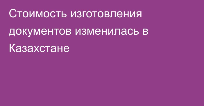 Стоимость изготовления документов изменилась в Казахстане