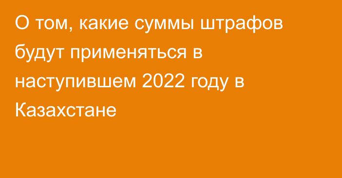 О том, какие суммы штрафов будут применяться в наступившем 2022 году в Казахстане