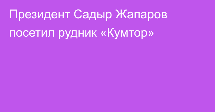 Президент Садыр Жапаров посетил рудник «Кумтор»