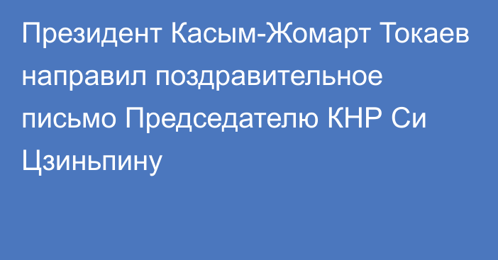 Президент Касым-Жомарт Токаев направил поздравительное письмо Председателю КНР Си Цзиньпину