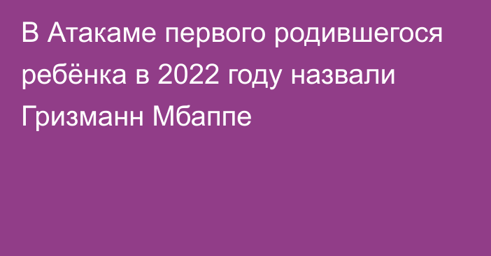 В Атакаме первого родившегося ребёнка в 2022 году назвали Гризманн Мбаппе